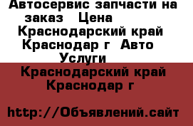 Автосервис запчасти на заказ › Цена ­ 1 000 - Краснодарский край, Краснодар г. Авто » Услуги   . Краснодарский край,Краснодар г.